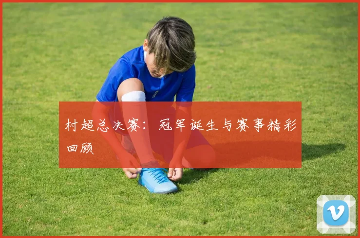 村超总决赛:冠军诞生与赛事精彩回顾