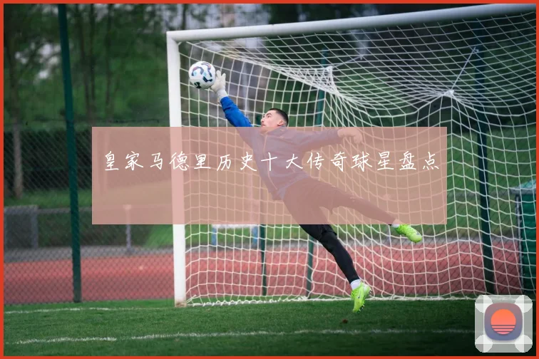 皇家马德里历史十大传奇球星盘点