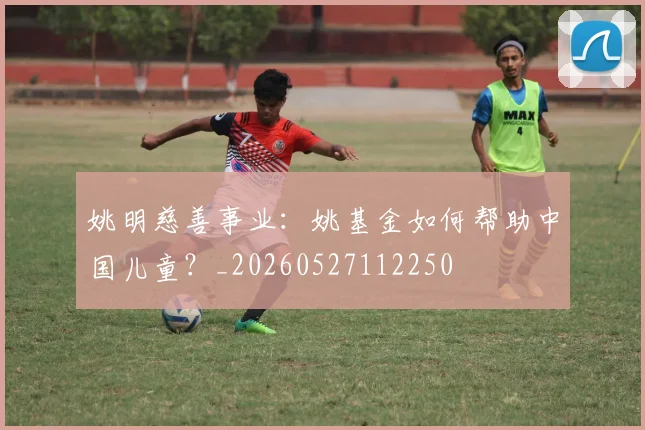 姚明慈善事业：姚基金如何帮助中国儿童？_20260527112250