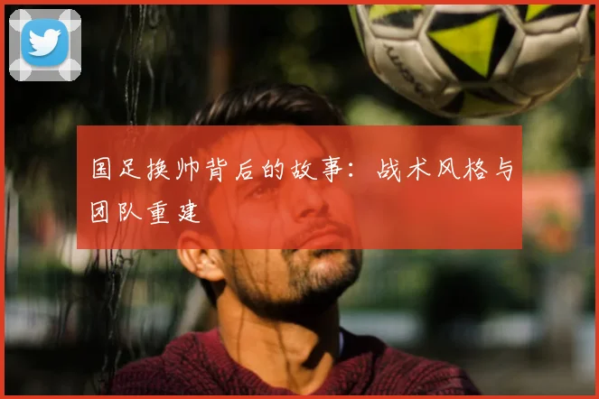 国足换帅背后的故事：战术风格与团队重建